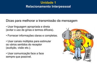 27
Dicas para melhorar a transmissão da mensagem
• Usar linguagem apropriada e direta
(evitar o uso de gírias e termos difíceis).
• Fornecer informações claras e completas.
• Usar canais múltiplos para estimular
os vários sentidos do receptor
(audição, visão etc.).
• Usar comunicação face a face
sempre que possível.
Unidade 1
Relacionamento Interpessoal
 