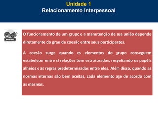 29
Unidade 1
Relacionamento Interpessoal
O funcionamento de um grupo e a manutenção de sua união depende
diretamente do grau de coesão entre seus participantes.
A coesão surge quando os elementos do grupo conseguem
estabelecer entre si relações bem estruturadas, respeitando os papéis
alheios e as regras predeterminadas entre eles. Além disso, quando as
normas internas são bem aceitas, cada elemento age de acordo com
as mesmas.
 