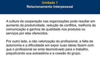 32
A cultura da cooperação nas organizações pode resultar em
aumento da produtividade, redução de conflitos, melhoria da
comunicação e ganhos de qualidade nos produtos ou
serviços por elas oferecidos.
Por outro lado, a não valorização do profissional, a falta de
autonomia e a dificuldade em expor suas ideias fazem com
que o profissional se sinta desmotivado para o trabalho,
prejudicando sua autoestima e a coesão do grupo.
Unidade 1
Relacionamento Interpessoal
 