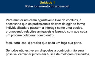 33
Para manter um clima agradável e livre de conflitos, é
necessário que os profissionais deixem de agir de forma
individualizada e passem a interagir como uma equipe,
promovendo relações amigáveis e fazendo com que cada
um procure colaborar com o outro.
Mas, para isso, é preciso que cada um faça sua parte.
Se todos não estiverem dispostos a contribuir, não será
possível caminhar juntos em busca de melhores resultados.
Unidade 1
Relacionamento Interpessoal
 