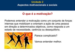 36
O que é a motivação?
Podemos entender a motivação como um conjunto de forças
internas que mobilizam e orientam a ação de uma pessoa
em direção a determinados objetivos, como resposta a um
estado de necessidade, carência ou desequilíbrio.
Parece complicado?
Vamos entender melhor.
Unidade 2
Aspectos motivacionais e sociais
 