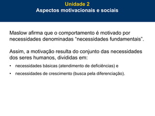 38
Maslow afirma que o comportamento é motivado por
necessidades denominadas “necessidades fundamentais”.
Assim, a motivação resulta do conjunto das necessidades
dos seres humanos, divididas em:
• necessidades básicas (atendimento de deficiências) e
• necessidades de crescimento (busca pela diferenciação).
Unidade 2
Aspectos motivacionais e sociais
 
