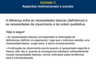 39
A diferença entre as necessidades básicas (deficiência) e
as necessidades de crescimento é de ordem qualitativa.
Veja a seguir:
• As necessidades básicas correspondem a motivações de
deficiências (déficits no organismo). Logo que o indivíduo satisfaz uma
necessidade básica, surge outra, e assim sucessivamente.
• A motivação de crescimento ocorre quando a necessidade seguinte é
menos vital; isto é, quando já conseguimos satisfazer suficientemente
nossas necessidades básicas, somos motivados pelas tendências
para a individualização.
Unidade 2
Aspectos motivacionais e sociais
 