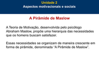 40
A Pirâmide de Maslow
A Teoria de Motivação, desenvolvida pelo psicólogo
Abraham Maslow, propõe uma hierarquia das necessidades
que os homens buscam satisfazer.
Essas necessidades se organizam de maneira crescente em
forma de pirâmide, denominada “A Pirâmide de Maslow”.
Unidade 2
Aspectos motivacionais e sociais
 