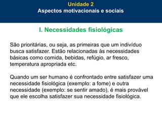 42
I. Necessidades fisiológicas
São prioritárias, ou seja, as primeiras que um indivíduo
busca satisfazer. Estão relacionadas às necessidades
básicas como comida, bebidas, refúgio, ar fresco,
temperatura apropriada etc.
Quando um ser humano é confrontado entre satisfazer uma
necessidade fisiológica (exemplo: a fome) e outra
necessidade (exemplo: se sentir amado), é mais provável
que ele escolha satisfazer sua necessidade fisiológica.
Unidade 2
Aspectos motivacionais e sociais
 