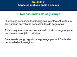 43
II. Necessidades de segurança
Quando as necessidades fisiológicas já estão satisfeitas o
ser humano se volta às necessidades de segurança.
A menos que a pessoa corra risco de morte, a segurança se
transforma no objetivo principal.
Em caso de perigo agudo, a segurança passa à frente das
necessidades fisiológicas.
Unidade 2
Aspectos motivacionais e sociais
 