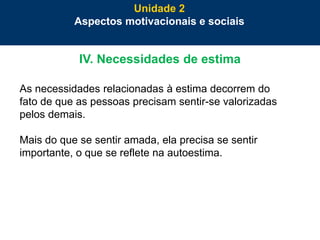 45
IV. Necessidades de estima
As necessidades relacionadas à estima decorrem do
fato de que as pessoas precisam sentir-se valorizadas
pelos demais.
Mais do que se sentir amada, ela precisa se sentir
importante, o que se reflete na autoestima.
Unidade 2
Aspectos motivacionais e sociais
 
