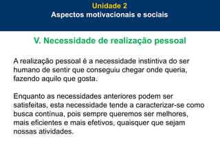 46
V. Necessidade de realização pessoal
A realização pessoal é a necessidade instintiva do ser
humano de sentir que conseguiu chegar onde queria,
fazendo aquilo que gosta.
Enquanto as necessidades anteriores podem ser
satisfeitas, esta necessidade tende a caracterizar-se como
busca contínua, pois sempre queremos ser melhores,
mais eficientes e mais efetivos, quaisquer que sejam
nossas atividades.
Unidade 2
Aspectos motivacionais e sociais
 