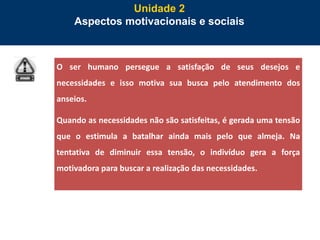 47
Unidade 2
Aspectos motivacionais e sociais
O ser humano persegue a satisfação de seus desejos e
necessidades e isso motiva sua busca pelo atendimento dos
anseios.
Quando as necessidades não são satisfeitas, é gerada uma tensão
que o estimula a batalhar ainda mais pelo que almeja. Na
tentativa de diminuir essa tensão, o indivíduo gera a força
motivadora para buscar a realização das necessidades.
 