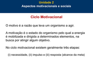 48
Ciclo Motivacional
O motivo é a razão que leva um organismo a agir.
A motivação é o estado do organismo pelo qual a energia
é mobilizada e dirigida a determinados elementos, na
busca por atingir algum objetivo.
No ciclo motivacional existem geralmente três etapas:
(i) necessidade, (ii) impulso e (iii) resposta (alcance da meta)
Unidade 2
Aspectos motivacionais e sociais
 
