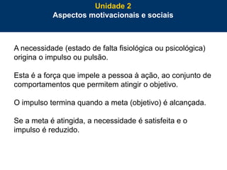 49
A necessidade (estado de falta fisiológica ou psicológica)
origina o impulso ou pulsão.
Esta é a força que impele a pessoa à ação, ao conjunto de
comportamentos que permitem atingir o objetivo.
O impulso termina quando a meta (objetivo) é alcançada.
Se a meta é atingida, a necessidade é satisfeita e o
impulso é reduzido.
Unidade 2
Aspectos motivacionais e sociais
 