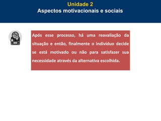 51
Unidade 2
Aspectos motivacionais e sociais
Após esse processo, há uma reavaliação da
situação e então, finalmente o indivíduo decide
se está motivado ou não para satisfazer sua
necessidade através da alternativa escolhida.
 