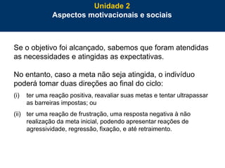 52
Se o objetivo foi alcançado, sabemos que foram atendidas
as necessidades e atingidas as expectativas.
No entanto, caso a meta não seja atingida, o indivíduo
poderá tomar duas direções ao final do ciclo:
(i) ter uma reação positiva, reavaliar suas metas e tentar ultrapassar
as barreiras impostas; ou
(ii) ter uma reação de frustração, uma resposta negativa à não
realização da meta inicial, podendo apresentar reações de
agressividade, regressão, fixação, e até retraimento.
Unidade 2
Aspectos motivacionais e sociais
 