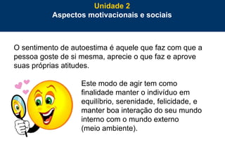 54
O sentimento de autoestima é aquele que faz com que a
pessoa goste de si mesma, aprecie o que faz e aprove
suas próprias atitudes.
Este modo de agir tem como
finalidade manter o indivíduo em
equilíbrio, serenidade, felicidade, e
manter boa interação do seu mundo
interno com o mundo externo
(meio ambiente).
Unidade 2
Aspectos motivacionais e sociais
 