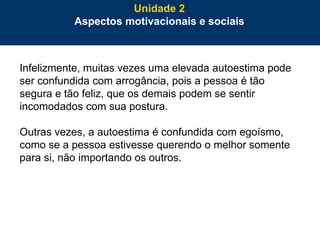 57
Infelizmente, muitas vezes uma elevada autoestima pode
ser confundida com arrogância, pois a pessoa é tão
segura e tão feliz, que os demais podem se sentir
incomodados com sua postura.
Outras vezes, a autoestima é confundida com egoísmo,
como se a pessoa estivesse querendo o melhor somente
para si, não importando os outros.
Unidade 2
Aspectos motivacionais e sociais
 