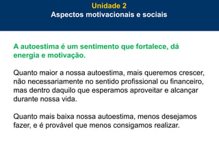 59
A autoestima é um sentimento que fortalece, dá
energia e motivação.
Quanto maior a nossa autoestima, mais queremos crescer,
não necessariamente no sentido profissional ou financeiro,
mas dentro daquilo que esperamos aproveitar e alcançar
durante nossa vida.
Quanto mais baixa nossa autoestima, menos desejamos
fazer, e é provável que menos consigamos realizar.
Unidade 2
Aspectos motivacionais e sociais
 