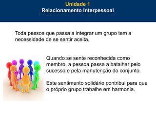 6
Toda pessoa que passa a integrar um grupo tem a
necessidade de se sentir aceita.
Quando se sente reconhecida como
membro, a pessoa passa a batalhar pelo
sucesso e pela manutenção do conjunto.
Este sentimento solidário contribui para que
o próprio grupo trabalhe em harmonia.
Unidade 1
Relacionamento Interpessoal
 