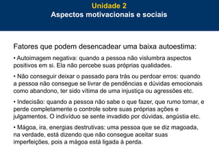 60
Fatores que podem desencadear uma baixa autoestima:
• Autoimagem negativa: quando a pessoa não vislumbra aspectos
positivos em si. Ela não percebe suas próprias qualidades.
• Não conseguir deixar o passado para trás ou perdoar erros: quando
a pessoa não consegue se livrar de pendências e dúvidas emocionais
como abandono, ter sido vítima de uma injustiça ou agressões etc.
• Indecisão: quando a pessoa não sabe o que fazer, que rumo tomar, e
perde completamente o controle sobre suas próprias ações e
julgamentos. O indivíduo se sente invadido por dúvidas, angústia etc.
• Mágoa, ira, energias destrutivas: uma pessoa que se diz magoada,
na verdade, está dizendo que não consegue aceitar suas
imperfeições, pois a mágoa está ligada à perda.
Unidade 2
Aspectos motivacionais e sociais
 