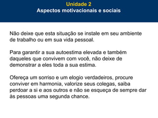 62
Não deixe que esta situação se instale em seu ambiente
de trabalho ou em sua vida pessoal.
Para garantir a sua autoestima elevada e também
daqueles que convivem com você, não deixe de
demonstrar a eles toda a sua estima.
Ofereça um sorriso e um elogio verdadeiros, procure
conviver em harmonia, valorize seus colegas, saiba
perdoar a si e aos outros e não se esqueça de sempre dar
às pessoas uma segunda chance.
Unidade 2
Aspectos motivacionais e sociais
 