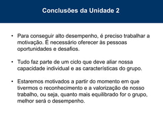 63
• Para conseguir alto desempenho, é preciso trabalhar a
motivação. É necessário oferecer às pessoas
oportunidades e desafios.
• Tudo faz parte de um ciclo que deve aliar nossa
capacidade individual e as características do grupo.
• Estaremos motivados a partir do momento em que
tivermos o reconhecimento e a valorização de nosso
trabalho, ou seja, quanto mais equilibrado for o grupo,
melhor será o desempenho.
Conclusões da Unidade 2
 