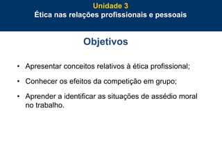 64
Objetivos
• Apresentar conceitos relativos à ética profissional;
• Conhecer os efeitos da competição em grupo;
• Aprender a identificar as situações de assédio moral
no trabalho.
Unidade 3
Ética nas relações profissionais e pessoais
 