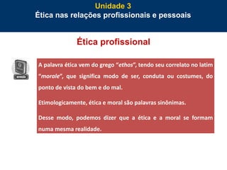 65
Ética profissional
Unidade 3
Ética nas relações profissionais e pessoais
A palavra ética vem do grego “ethos”, tendo seu correlato no latim
“morale”, que significa modo de ser, conduta ou costumes, do
ponto de vista do bem e do mal.
Etimologicamente, ética e moral são palavras sinônimas.
Desse modo, podemos dizer que a ética e a moral se formam
numa mesma realidade.
 