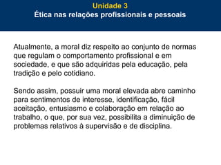 66
Atualmente, a moral diz respeito ao conjunto de normas
que regulam o comportamento profissional e em
sociedade, e que são adquiridas pela educação, pela
tradição e pelo cotidiano.
Sendo assim, possuir uma moral elevada abre caminho
para sentimentos de interesse, identificação, fácil
aceitação, entusiasmo e colaboração em relação ao
trabalho, o que, por sua vez, possibilita a diminuição de
problemas relativos à supervisão e de disciplina.
Unidade 3
Ética nas relações profissionais e pessoais
 