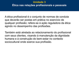 67
A ética profissional é o conjunto de normas de conduta
que deverão ser postas em prática no exercício de
qualquer profissão; refere-se à ação reguladora da ética
agindo no desempenho das profissões.
Também está atrelada ao relacionamento do profissional
com seus clientes, visando à manutenção da dignidade
humana e à construção do bem-estar no contexto
sociocultural onde exerce sua profissão.
Unidade 3
Ética nas relações profissionais e pessoais
 