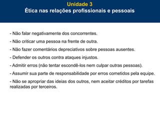 69
- Não falar negativamente dos concorrentes.
- Não criticar uma pessoa na frente de outra.
- Não fazer comentários depreciativos sobre pessoas ausentes.
- Defender os outros contra ataques injustos.
- Admitir erros (não tentar escondê-los nem culpar outras pessoas).
- Assumir sua parte de responsabilidade por erros cometidos pela equipe.
- Não se apropriar das ideias dos outros, nem aceitar créditos por tarefas
realizadas por terceiros.
Unidade 3
Ética nas relações profissionais e pessoais
 