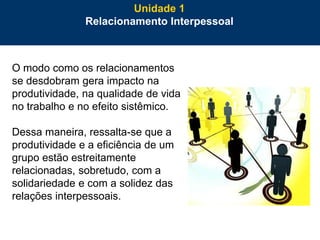 7
O modo como os relacionamentos
se desdobram gera impacto na
produtividade, na qualidade de vida
no trabalho e no efeito sistêmico.
Dessa maneira, ressalta-se que a
produtividade e a eficiência de um
grupo estão estreitamente
relacionadas, sobretudo, com a
solidariedade e com a solidez das
relações interpessoais.
Unidade 1
Relacionamento Interpessoal
 