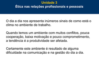 71
O dia a dia nos apresenta inúmeros sinais de como está o
clima no ambiente de trabalho.
Quando temos um ambiente com muitos conflitos, pouca
cooperação, baixa motivação e pouco comprometimento,
a tendência é a produtividade ser afetada.
Certamente este ambiente é resultado de alguma
dificuldade na comunicação e na gestão do dia a dia.
Unidade 3
Ética nas relações profissionais e pessoais
 