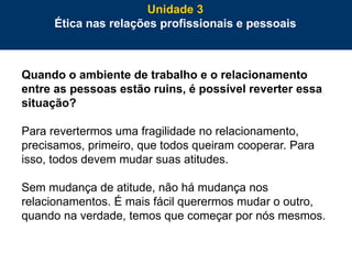 72
Quando o ambiente de trabalho e o relacionamento
entre as pessoas estão ruins, é possível reverter essa
situação?
Para revertermos uma fragilidade no relacionamento,
precisamos, primeiro, que todos queiram cooperar. Para
isso, todos devem mudar suas atitudes.
Sem mudança de atitude, não há mudança nos
relacionamentos. É mais fácil querermos mudar o outro,
quando na verdade, temos que começar por nós mesmos.
Unidade 3
Ética nas relações profissionais e pessoais
 