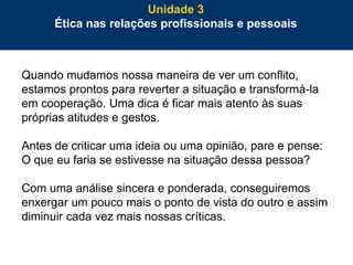 73
Quando mudamos nossa maneira de ver um conflito,
estamos prontos para reverter a situação e transformá-la
em cooperação. Uma dica é ficar mais atento às suas
próprias atitudes e gestos.
Antes de criticar uma ideia ou uma opinião, pare e pense:
O que eu faria se estivesse na situação dessa pessoa?
Com uma análise sincera e ponderada, conseguiremos
enxergar um pouco mais o ponto de vista do outro e assim
diminuir cada vez mais nossas críticas.
Unidade 3
Ética nas relações profissionais e pessoais
 