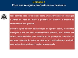 74
Unidade 3
Ética nas relações profissionais e pessoais
Todo conflito pode ser encarado como uma oportunidade de enxergar
o ponto de vista do outro e perceber se faríamos o mesmo se
estivéssemos no lugar dele.
Devemos aprender com esta situação. Se agirmos assim, os conflitos
começam a ter um lado extremamente positivo, pois podem ser
ótimas oportunidades para mudanças de percepção, inovação na
empresa, cooperação entre as pessoas e, principalmente, estímulo
para maior sinceridade nas relações interpessoais.
 
