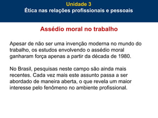 75
Assédio moral no trabalho
Apesar de não ser uma invenção moderna no mundo do
trabalho, os estudos envolvendo o assédio moral
ganharam força apenas a partir da década de 1980.
No Brasil, pesquisas neste campo são ainda mais
recentes. Cada vez mais este assunto passa a ser
abordado de maneira aberta, o que revela um maior
interesse pelo fenômeno no ambiente profissional.
Unidade 3
Ética nas relações profissionais e pessoais
 