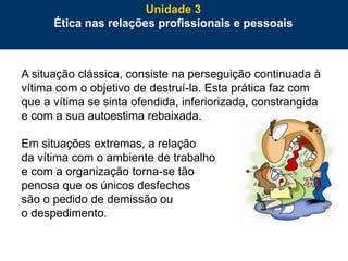 76
A situação clássica, consiste na perseguição continuada à
vítima com o objetivo de destruí-la. Esta prática faz com
que a vítima se sinta ofendida, inferiorizada, constrangida
e com a sua autoestima rebaixada.
Em situações extremas, a relação
da vítima com o ambiente de trabalho
e com a organização torna-se tão
penosa que os únicos desfechos
são o pedido de demissão ou
o despedimento.
Unidade 3
Ética nas relações profissionais e pessoais
 