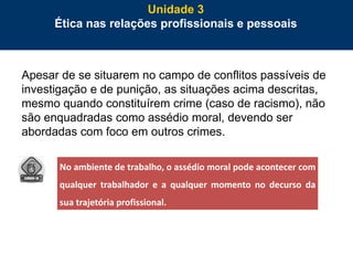 78
Apesar de se situarem no campo de conflitos passíveis de
investigação e de punição, as situações acima descritas,
mesmo quando constituírem crime (caso de racismo), não
são enquadradas como assédio moral, devendo ser
abordadas com foco em outros crimes.
Unidade 3
Ética nas relações profissionais e pessoais
No ambiente de trabalho, o assédio moral pode acontecer com
qualquer trabalhador e a qualquer momento no decurso da
sua trajetória profissional.
 