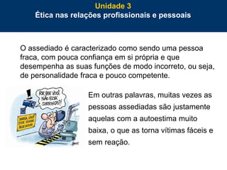 79
O assediado é caracterizado como sendo uma pessoa
fraca, com pouca confiança em si própria e que
desempenha as suas funções de modo incorreto, ou seja,
de personalidade fraca e pouco competente.
Em outras palavras, muitas vezes as
pessoas assediadas são justamente
aquelas com a autoestima muito
baixa, o que as torna vítimas fáceis e
sem reação.
Unidade 3
Ética nas relações profissionais e pessoais
 