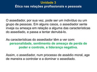 80
O assediador, por sua vez, pode ser um indivíduo ou um
grupo de pessoas. Em alguns casos, o assediador sente
inveja ou ameaça em relação a alguma das características
do assediado, e passa a tentar derrubá-lo.
As características do assediador têm a ver com:
personalidade, sentimento de ameaça de perda de
poder e controle, e liderança negativa.
Assim, o assediador, num processo de assédio moral, age
de maneira a controlar e a dominar o assediado.
Unidade 3
Ética nas relações profissionais e pessoais
 