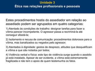 81
Estes procedimentos hostis do assediador em relação ao
assediado podem ser agrupados em quatro categorias:
1) Atentado às condições de trabalho: designar tarefas para fazer a
vítima parecer incompetente. O agressor passa a recriminá-la até
conseguir afastá-la;
2) Isolamento e recusa de comunicação: procedimentos dolorosos para a
vítima, mas banalizados ou negados pelo agressor;
3) Atentados à dignidade: gestos de desprezo, atitudes que desqualificam
a vítima e que são notados por todos;
4) Violência verbal e física: este tipo de violência surge quando o assédio
já está instalado. Apesar de ser evidente, a vítima está extremamente
fragilizada e não tem o apoio de quem testemunha os fatos.
Unidade 3
Ética nas relações profissionais e pessoais
 