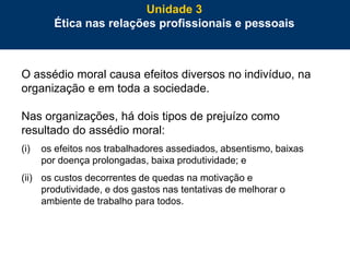 82
O assédio moral causa efeitos diversos no indivíduo, na
organização e em toda a sociedade.
Nas organizações, há dois tipos de prejuízo como
resultado do assédio moral:
(i) os efeitos nos trabalhadores assediados, absentismo, baixas
por doença prolongadas, baixa produtividade; e
(ii) os custos decorrentes de quedas na motivação e
produtividade, e dos gastos nas tentativas de melhorar o
ambiente de trabalho para todos.
Unidade 3
Ética nas relações profissionais e pessoais
 