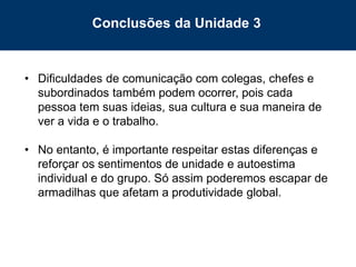 83
• Dificuldades de comunicação com colegas, chefes e
subordinados também podem ocorrer, pois cada
pessoa tem suas ideias, sua cultura e sua maneira de
ver a vida e o trabalho.
• No entanto, é importante respeitar estas diferenças e
reforçar os sentimentos de unidade e autoestima
individual e do grupo. Só assim poderemos escapar de
armadilhas que afetam a produtividade global.
Conclusões da Unidade 3
 