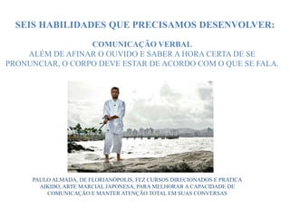 COMUNICAÇÃO VERBAL
ALÉM DE AFINAR O OUVIDO E SABER A HORA CERTA DE SE
PRONUNCIAR, O CORPO DEVE ESTAR DE ACORDO COM O QUE SE FALA.
PAULO ALMADA, DE FLORIANÓPOLIS, FEZ CURSOS DIRECIONADOS E PRATICA
AIKIDO, ARTE MARCIAL JAPONESA, PARA MELHORAR A CAPACIDADE DE
COMUNICAÇÃO E MANTER ATENÇÃO TOTAL EM SUAS CONVERSAS
SEIS HABILIDADES QUE PRECISAMOS DESENVOLVER:
 
