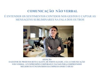 ATENÇÃO
O GESTOR DE PROJETOS BETO CALEFFI, DE PORTO ALEGRE, USAA COMUNICAÇÃO
NÃO VERBAL: LÊ EXPRESSÕES CORPORAIS E FACIAIS PARA COMPREENDER
MELHOR OS FUNCIONÁRIOS DA EMPRESA ONDE É SÓCIO
COMUNICAÇÃO NÃO VERBAL
É ENTENDER OS SENTIMENTOS CONTIDOS NOS GESTOS E CAPTAR AS
MENSAGENS SUBLIMINARES NA FALA DOS OUTROS
 