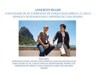 PARCEIROS
ADRIANO OLIVEIRA, DO RIO, NÃO CONSEGUIA TER UMA BOA RELAÇÃO
COM O FILHO LUCAS. LANÇOU MÃO DAASSERTIVIDADE, PASSOU A SE
EXPRESSAR DE FORMA CLARA E HONESTA E HOJE SÃO GRANDES
AMIGOS
ASSERTIVIDADE
CAPACIDADE DE SE EXPRESSAR DE FORMA MAIS DIRETA, CLARA E
HONESTA PENSAMENTOS E OPINIÕES DE UMA PESSOA
 