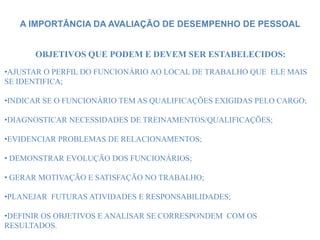 A IMPORTÂNCIA DA AVALIAÇÃO DE DESEMPENHO DE PESSOAL
OBJETIVOS QUE PODEM E DEVEM SER ESTABELECIDOS:
•AJUSTAR O PERFIL DO FUNCIONÁRIO AO LOCAL DE TRABALHO QUE ELE MAIS
SE IDENTIFICA;
•INDICAR SE O FUNCIONÁRIO TEM AS QUALIFICAÇÕES EXIGIDAS PELO CARGO;
•DIAGNOSTICAR NECESSIDADES DE TREINAMENTOS/QUALIFICAÇÕES;
•EVIDENCIAR PROBLEMAS DE RELACIONAMENTOS;
• DEMONSTRAR EVOLUÇÃO DOS FUNCIONÁRIOS;
• GERAR MOTIVAÇÃO E SATISFAÇÃO NO TRABALHO;
•PLANEJAR FUTURAS ATIVIDADES E RESPONSABILIDADES;
•DEFINIR OS OBJETIVOS E ANALISAR SE CORRESPONDEM COM OS
RESULTADOS.
 