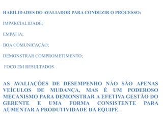 HABILIDADES DO AVALIADOR PARA CONDUZIR O PROCESSO:
IMPARCIALIDADE;
EMPATIA;
BOA COMUNICAÇÃO;
DEMONSTRAR COMPROMETIMENTO;
FOCO EM RESULTADOS.
AS AVALIAÇÕES DE DESEMPENHO NÃO SÃO APENAS
VEÍCULOS DE MUDANÇA, MAS É UM PODEROSO
MECANISMO PARA DEMONSTRAR A EFETIVA GESTÃO DO
GERENTE E UMA FORMA CONSISTENTE PARA
AUMENTAR A PRODUTIVIDADE DA EQUIPE.
 