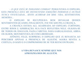 - O QUE ESTÁ SE PASSANDO COMIGO? PERGUNTAVA O ESPELHO,
ESTA PRESENÇA ESTÁ ME DEVOLVENDO EMOÇÕES PERDIDAS E OUTRAS
NUNCA VIVENCIADAS... SINTO ACORDAR EM MIM: VIDA, SENTIMENTOS,
MEMÓRIA...
O ESPELHO SE RECUPERAVA BEM DEVAGAR DESSES
SENTIMENTOS QUANDO, FINALMENTE, FOI TOCADO PELA CRIANÇA.
A CRIANÇA ESTAVA ALI, AGARRADA AO ESPELHO, CURTINDO,
ENTRE RISOS E ADMIRAÇÃO, SUA FACE REFLETIDA NELE. OLHAVA-SE
DE TODOS OS ÂNGULOS, FAZIA CARETAS, DAVA GARGALHADAS, ABRIA
OS OLHOS, MOVIMENTAVA-SE COM LIBERDADE.
ATÔNITO, FELIZ, SURPRESO, O ESPELHO QUE JÁ RENASCIA AO
PERCEBER APENAS A PRESENÇA DE ALGUÉM, AGORA SENTIA A
CERTEZA, O GOZO E O COMPROMISSO DE SE TER REENCONTRADO.
A VIDA RENASCE SEMPRE QUE NOS
APROXIMAMOS DE ALGUÉM.
 