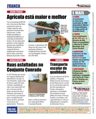 FRANCA
    ENSINO TÉCNICO
                                                                                                                                           E MAIS




                                                                                                                                                                                     AS PESSOAS ENTREVISTADAS AUTORIZARAM POR ESCRITO O USO DE SUA IMAGEM E DEPOIMENTO
Agrícola está maior e melhor                                                                                                                 SAÚDE
                                                                                                                                           Já começaram
                                                                                                                                           as obras para
Com investimento de R$ 610
                                                                                                                                           construção do AME
mil, o Governo de São Paulo
                                                                                                                Anexo tem                  (Ambulatório Médico
construiu um anexo no                                                                                           mais duas                  de Especialidades),
Colégio Agrícola, onde                                                                                          salas, que                 no antigo prédio do
passaram a funcionar duas                                                                                       agradaram à
                                                                                                                aluna Letícia              Hospital Infantil
salas de aula. A verba                                                                                          Faria
também possibilitou a                                                                                                                         TEATRO
ampliação da biblioteca e a                                                                                                                Com investimento
construção do laboratório                                                                                                                  de R$ 500 mil, o
técnico e de um espaço para                                                                                                                Governo de São
puriﬁcar o ar dos reagentes                                                                                                                Paulo vai possibilitar
químicos nas experiências.             de ensaio. A agrícola tem 350                                                                       a reforma do Teatro
Também foi possível a                  alunos em oito cursos e está                                                                        Municipal José
compra de diversos                     localizada na Rodovia                                                                               Cyrino Goulart
equipamentos necessários               Cândido Portinari, Km 405,                                                                            AQUECEDOR
para as aulas, como duas               em City Petrópolis. O fone é                                                                        O Governo de São
balanças de precisão e tubos           (16) 3703-8035.                                                                                     Paulo investiu
                                                                                                                                           R$ 672 mil para
    INFRAESTRUTURA                                                                                  EDUCAÇÃO                               instalar aquecedores
                                                                                                                                           solares em 192

Ruas asfaltadas no                                                                      Transporte                                         apartamentos da
                                                                                                                                           CDHU em Franca

Conjunto Conrado                                                                        escolar de                                           DUPLICAÇÃO
                                                                                        qualidade                                          A Rodovia Cândido




                                                                                                                                                                                     CIDADANIA É MANTER A CIDADE LIMPA. NÃO JOGUE ESTE BOLETIM NO CHÃO
                                                                                                                                           Portinari será
As 567 famílias que moram                                                                                                                  duplicada e recapeada
no Conjunto Habitacional                                                                Com investimento de R$ 94                          num trecho de 15 km:
João Ribeiro Conrado, no                                                                milhões, o Programa                                do Jd. Paineiras, em
City Petrópolis, região norte                                                           Õnibus Escolar, do Governo                         Franca, ao trevo
de Franca, agora têm mais                                                               de São Paulo, prevê a cessão                       de Jeriquara
conforto e qualidade de                                                                 de um veículo para cada um
vida. Com verba de R$ 247                                                               dos 645 municípios do
mil, o Governo de São                                                                   Estado, reforçando a
Paulo, em parceria com a                                                                segurança e comodidade
                                                                                                                                           Expediente – Jornalista responsável:
Prefeitura, pavimenta as               Conjunto do City Petrópolis
                                                                                        dos estudantes da rede                             Eduardo Mattos – MTB 13.060 (SP) –
                                                                                                                                           Governo do Estado de São Paulo –
ruas do local, com destaque            é habitado por 567 famílias                      pública de ensino. Franca já                       Av. Morumbi, 4.500 – CEP 05650-905 –
para a Avenida Ricardo                                                                  recebeu o seu ônibus, com                          São Paulo – SP – Fone: (0xx11)
                                                                                                                                           2193-8344 (PABX). Este boletim é uma
Soares da Silva, principal             beleza, melhorou bastante“,                      capacidade para 31 alunos e                        publicação de informação à comunidade,
                                                                                                                                           distribuída gratuitamente. Sua venda é
via de acesso aos                      diz a aposentada Maria                           adaptado para o transporte                         proibida. Mais informações, notícias e
                                                                                                                                           serviços no site www.saopaulo.sp.gov.br
apartamentos. “Está uma                Conceição Resende.                               de deﬁcientes físicos.

                 Você pode participar do Governo de São Paulo, dando sugestões e opiniões. Em casa, no Acessa SP de sua cidade ou mesmo numa lan house, basta acessar a internet e
 Fale com        se cadastrar em redes sociais como Orkut (www.orkut.com.br/Main#Community?cmm=90814067), Twitter (www.twitter.com/governosp), Facebook (www.facebook.
 o Governo       com/governosp), YouTube (www.youtube.com/governosp) ou Flickr (www.ﬂickr.com/governosp). Por meio desses canais, além de enviar comentários, você receberá
                 informações atualizadas sobre as ações e serviços do Governo do Estado. Para receber este boletim, inscreva-se pelo e-mail saopaulosite@comunicacao.sp.gov.br
 