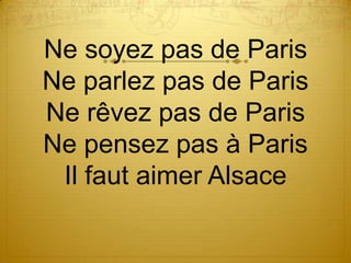Ne soyez pas de Paris
Ne parlez pas de Paris
Ne rêvez pas de Paris
Ne pensez pas à Paris
 Il faut aimer Alsace
 